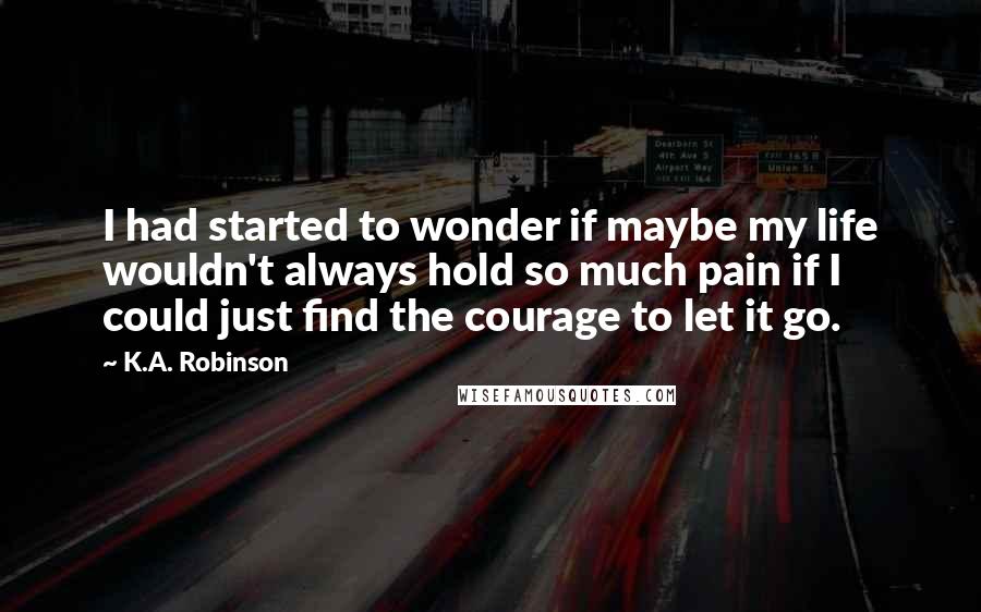 K.A. Robinson Quotes: I had started to wonder if maybe my life wouldn't always hold so much pain if I could just find the courage to let it go.