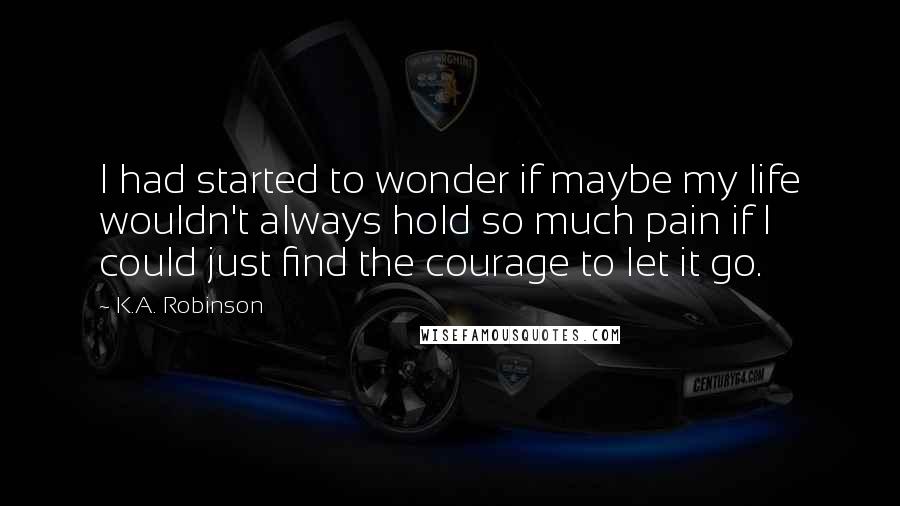 K.A. Robinson Quotes: I had started to wonder if maybe my life wouldn't always hold so much pain if I could just find the courage to let it go.