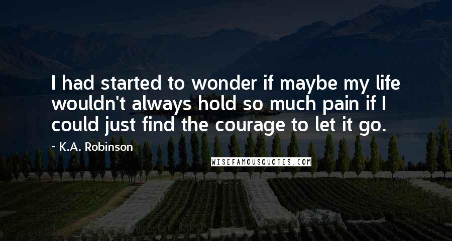 K.A. Robinson Quotes: I had started to wonder if maybe my life wouldn't always hold so much pain if I could just find the courage to let it go.