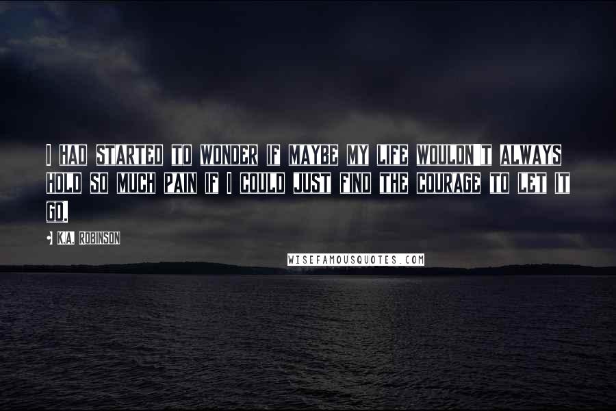 K.A. Robinson Quotes: I had started to wonder if maybe my life wouldn't always hold so much pain if I could just find the courage to let it go.