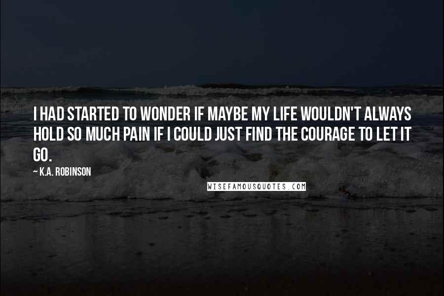 K.A. Robinson Quotes: I had started to wonder if maybe my life wouldn't always hold so much pain if I could just find the courage to let it go.