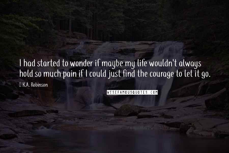 K.A. Robinson Quotes: I had started to wonder if maybe my life wouldn't always hold so much pain if I could just find the courage to let it go.