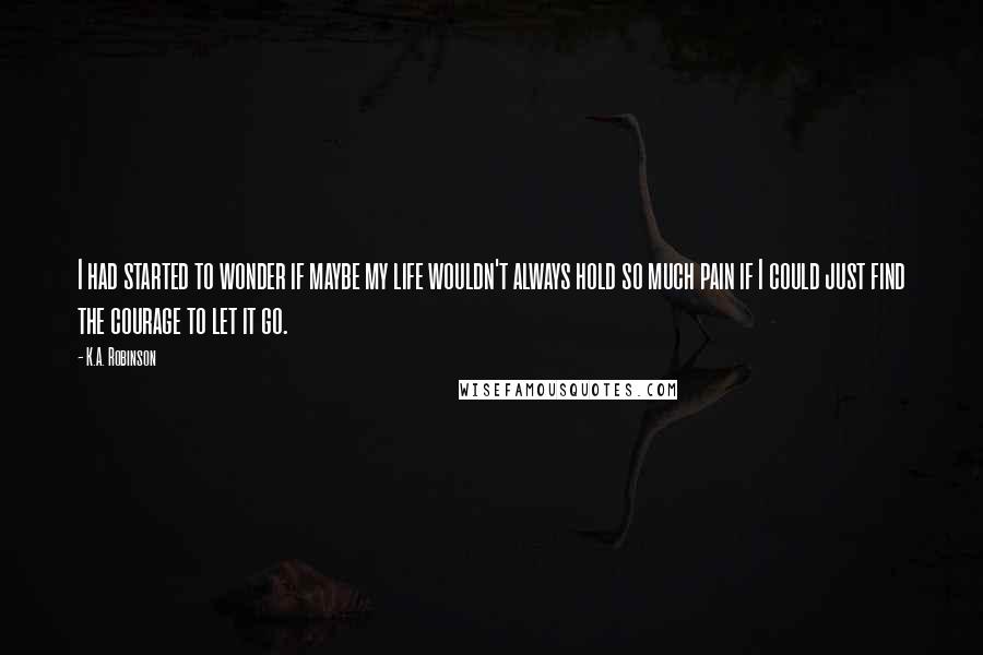 K.A. Robinson Quotes: I had started to wonder if maybe my life wouldn't always hold so much pain if I could just find the courage to let it go.