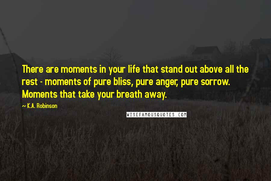 K.A. Robinson Quotes: There are moments in your life that stand out above all the rest - moments of pure bliss, pure anger, pure sorrow. Moments that take your breath away.