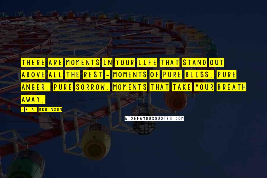 K.A. Robinson Quotes: There are moments in your life that stand out above all the rest - moments of pure bliss, pure anger, pure sorrow. Moments that take your breath away.