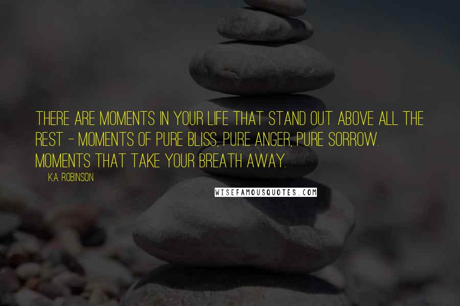 K.A. Robinson Quotes: There are moments in your life that stand out above all the rest - moments of pure bliss, pure anger, pure sorrow. Moments that take your breath away.