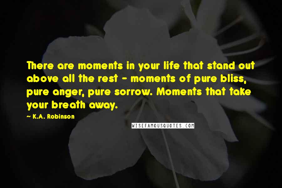 K.A. Robinson Quotes: There are moments in your life that stand out above all the rest - moments of pure bliss, pure anger, pure sorrow. Moments that take your breath away.