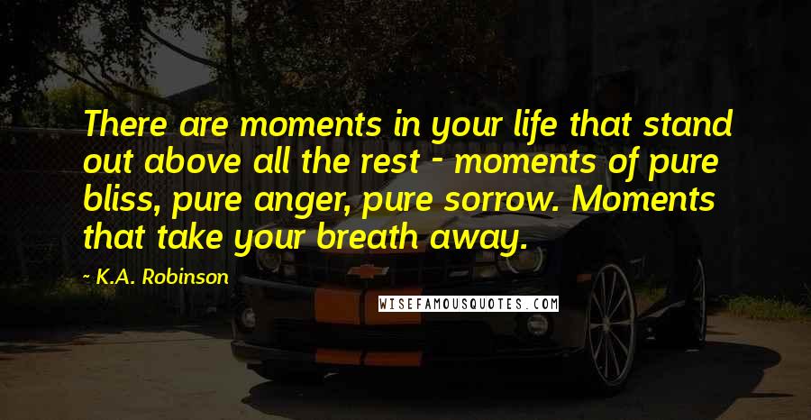 K.A. Robinson Quotes: There are moments in your life that stand out above all the rest - moments of pure bliss, pure anger, pure sorrow. Moments that take your breath away.