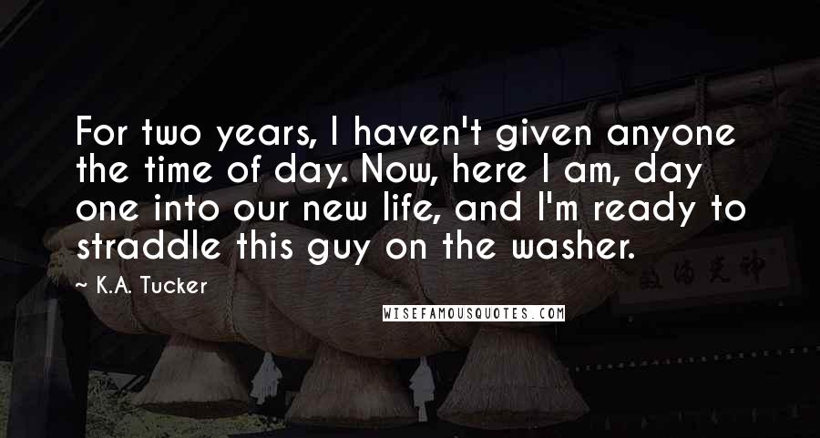 K.A. Tucker Quotes: For two years, I haven't given anyone the time of day. Now, here I am, day one into our new life, and I'm ready to straddle this guy on the washer.