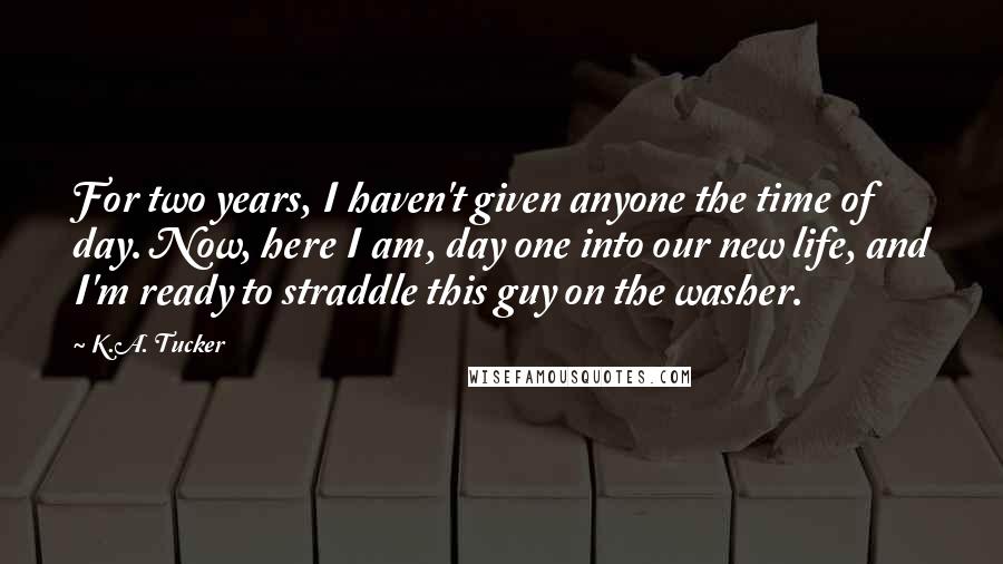 K.A. Tucker Quotes: For two years, I haven't given anyone the time of day. Now, here I am, day one into our new life, and I'm ready to straddle this guy on the washer.