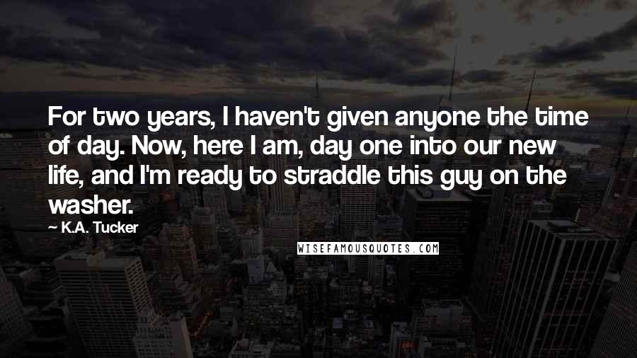 K.A. Tucker Quotes: For two years, I haven't given anyone the time of day. Now, here I am, day one into our new life, and I'm ready to straddle this guy on the washer.