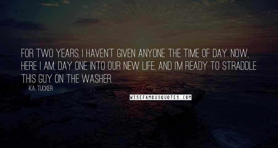 K.A. Tucker Quotes: For two years, I haven't given anyone the time of day. Now, here I am, day one into our new life, and I'm ready to straddle this guy on the washer.