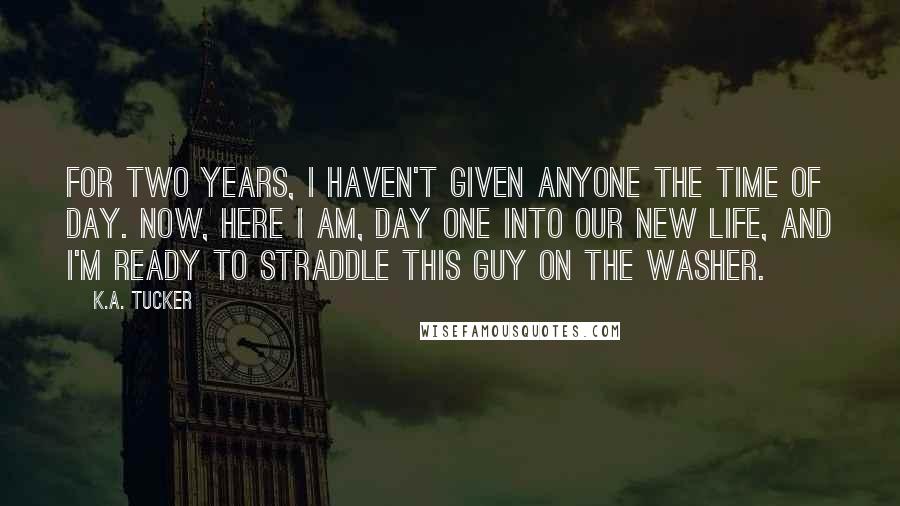 K.A. Tucker Quotes: For two years, I haven't given anyone the time of day. Now, here I am, day one into our new life, and I'm ready to straddle this guy on the washer.