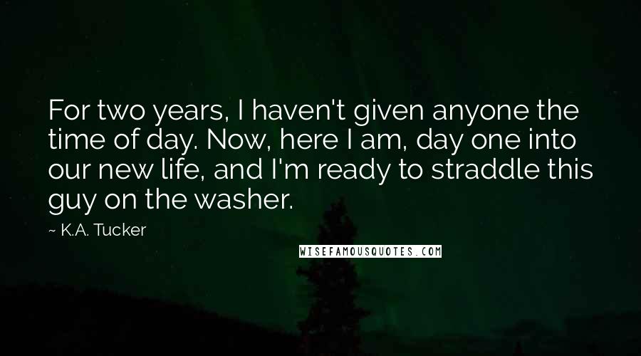 K.A. Tucker Quotes: For two years, I haven't given anyone the time of day. Now, here I am, day one into our new life, and I'm ready to straddle this guy on the washer.