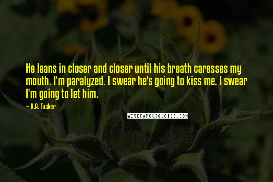 K.A. Tucker Quotes: He leans in closer and closer until his breath caresses my mouth. I'm paralyzed. I swear he's going to kiss me. I swear I'm going to let him.