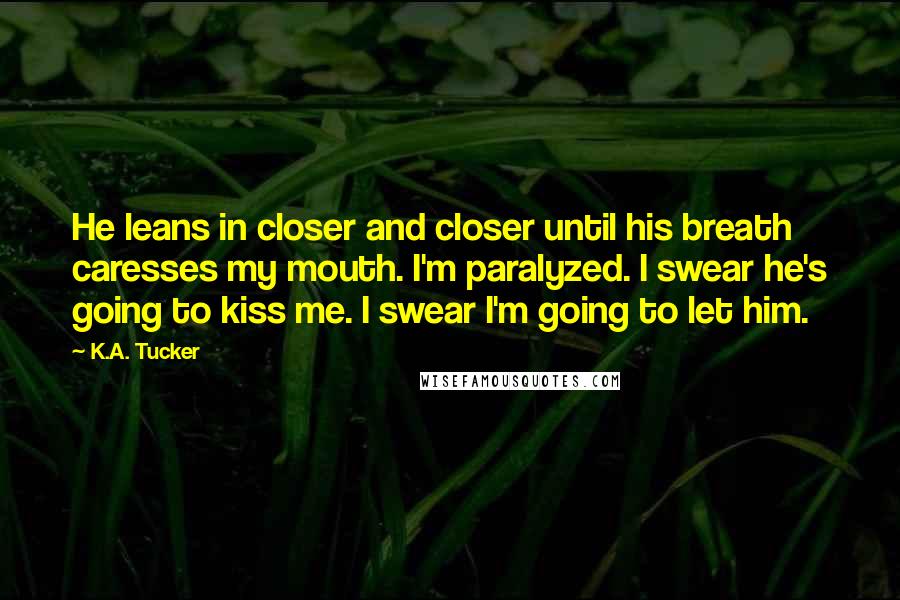 K.A. Tucker Quotes: He leans in closer and closer until his breath caresses my mouth. I'm paralyzed. I swear he's going to kiss me. I swear I'm going to let him.