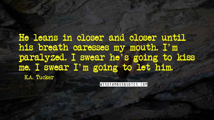 K.A. Tucker Quotes: He leans in closer and closer until his breath caresses my mouth. I'm paralyzed. I swear he's going to kiss me. I swear I'm going to let him.