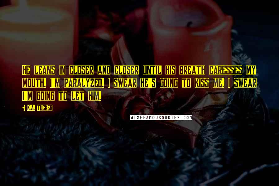 K.A. Tucker Quotes: He leans in closer and closer until his breath caresses my mouth. I'm paralyzed. I swear he's going to kiss me. I swear I'm going to let him.