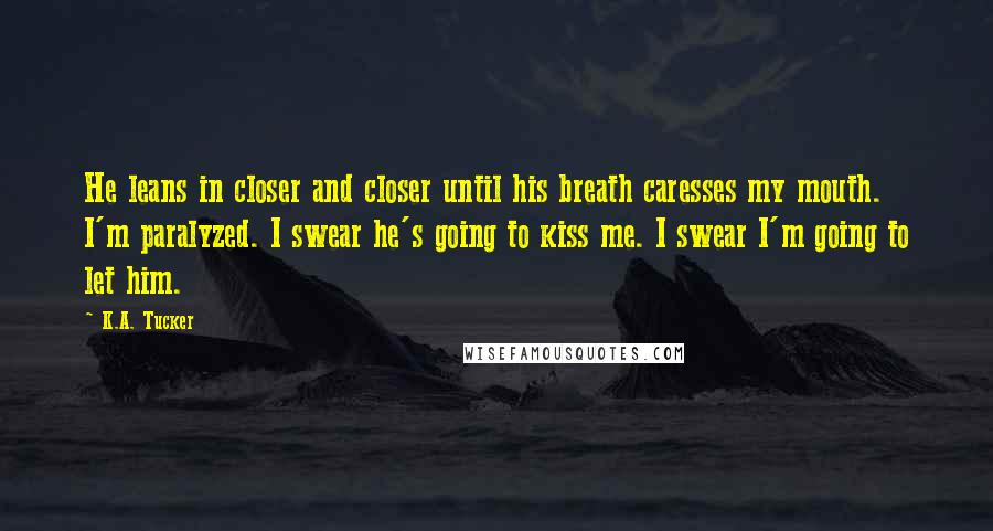 K.A. Tucker Quotes: He leans in closer and closer until his breath caresses my mouth. I'm paralyzed. I swear he's going to kiss me. I swear I'm going to let him.