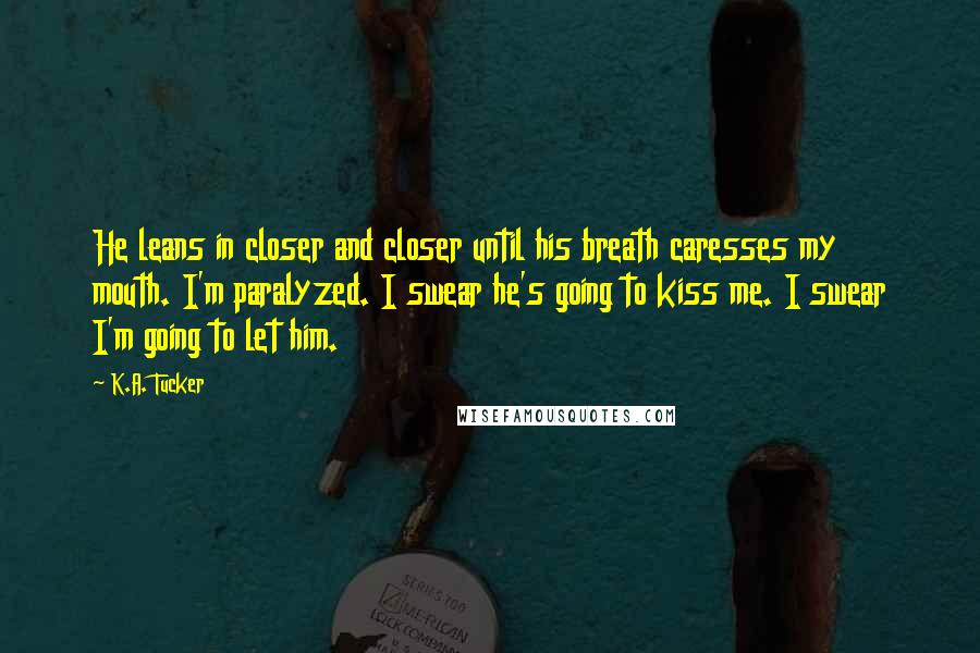 K.A. Tucker Quotes: He leans in closer and closer until his breath caresses my mouth. I'm paralyzed. I swear he's going to kiss me. I swear I'm going to let him.