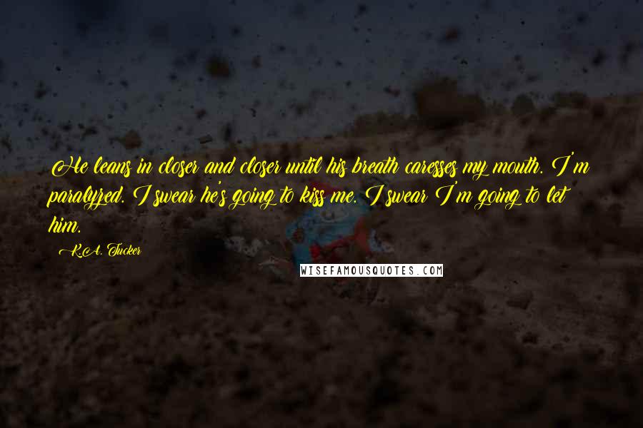 K.A. Tucker Quotes: He leans in closer and closer until his breath caresses my mouth. I'm paralyzed. I swear he's going to kiss me. I swear I'm going to let him.