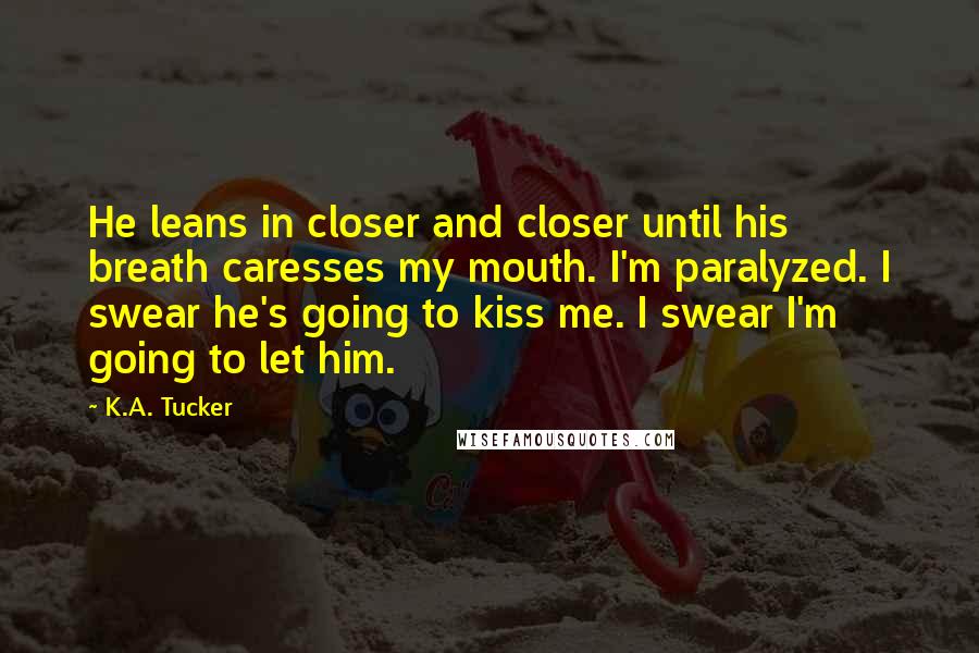 K.A. Tucker Quotes: He leans in closer and closer until his breath caresses my mouth. I'm paralyzed. I swear he's going to kiss me. I swear I'm going to let him.