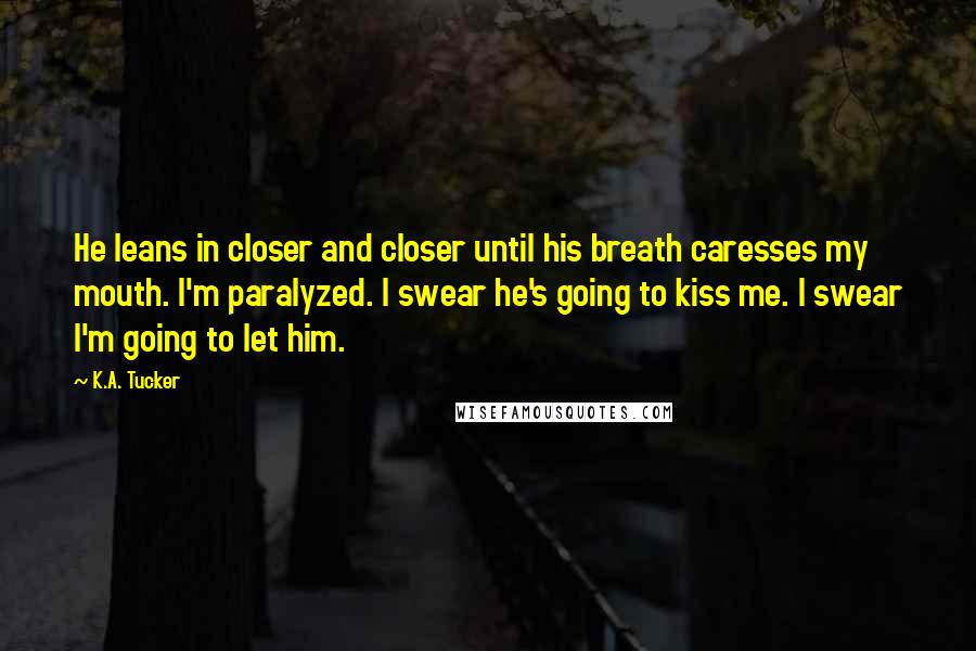 K.A. Tucker Quotes: He leans in closer and closer until his breath caresses my mouth. I'm paralyzed. I swear he's going to kiss me. I swear I'm going to let him.