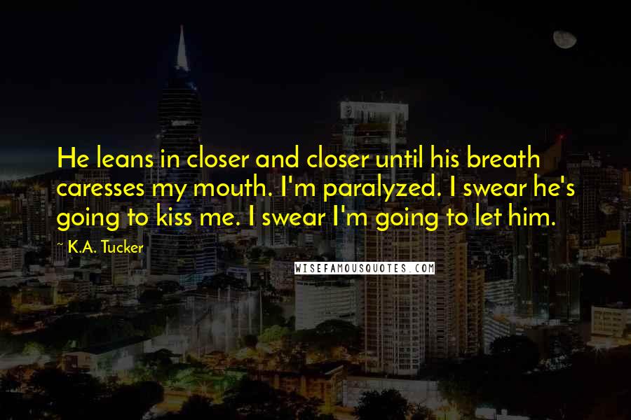 K.A. Tucker Quotes: He leans in closer and closer until his breath caresses my mouth. I'm paralyzed. I swear he's going to kiss me. I swear I'm going to let him.