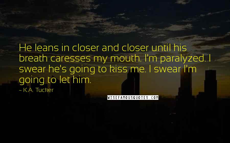 K.A. Tucker Quotes: He leans in closer and closer until his breath caresses my mouth. I'm paralyzed. I swear he's going to kiss me. I swear I'm going to let him.