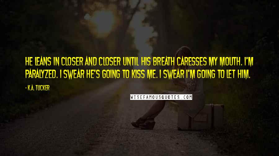 K.A. Tucker Quotes: He leans in closer and closer until his breath caresses my mouth. I'm paralyzed. I swear he's going to kiss me. I swear I'm going to let him.