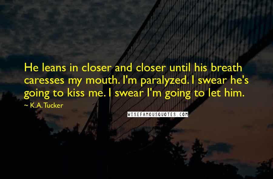 K.A. Tucker Quotes: He leans in closer and closer until his breath caresses my mouth. I'm paralyzed. I swear he's going to kiss me. I swear I'm going to let him.