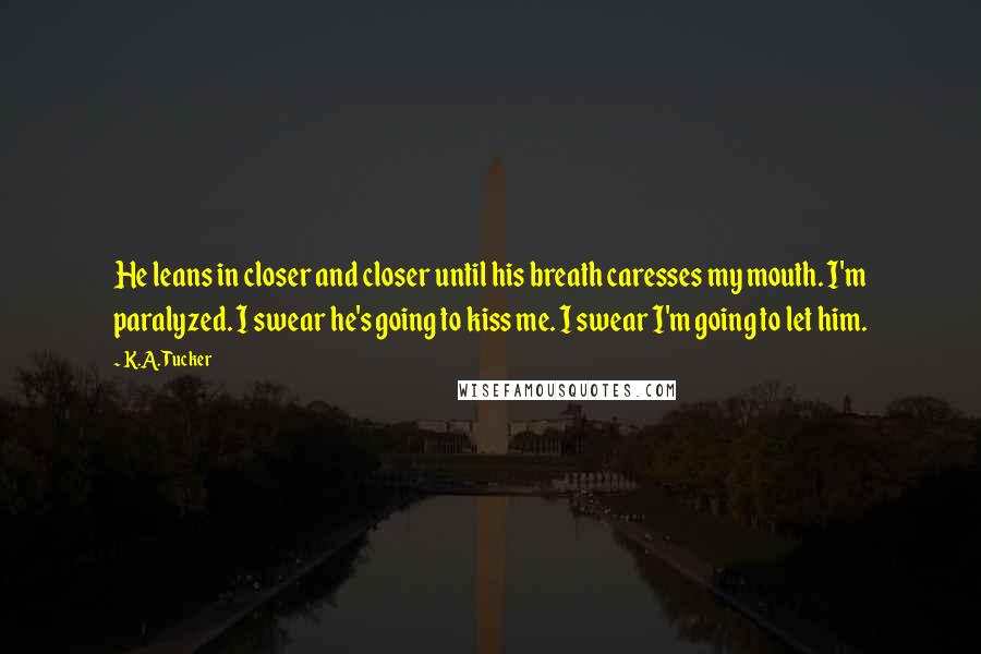 K.A. Tucker Quotes: He leans in closer and closer until his breath caresses my mouth. I'm paralyzed. I swear he's going to kiss me. I swear I'm going to let him.