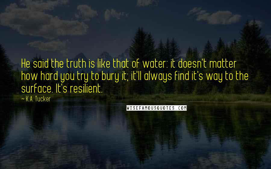 K.A. Tucker Quotes: He said the truth is like that of water: it doesn't matter how hard you try to bury it; it'll always find it's way to the surface. It's resilient.