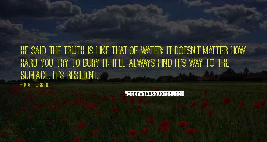 K.A. Tucker Quotes: He said the truth is like that of water: it doesn't matter how hard you try to bury it; it'll always find it's way to the surface. It's resilient.