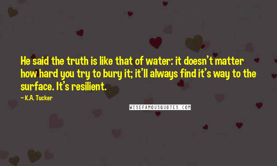 K.A. Tucker Quotes: He said the truth is like that of water: it doesn't matter how hard you try to bury it; it'll always find it's way to the surface. It's resilient.