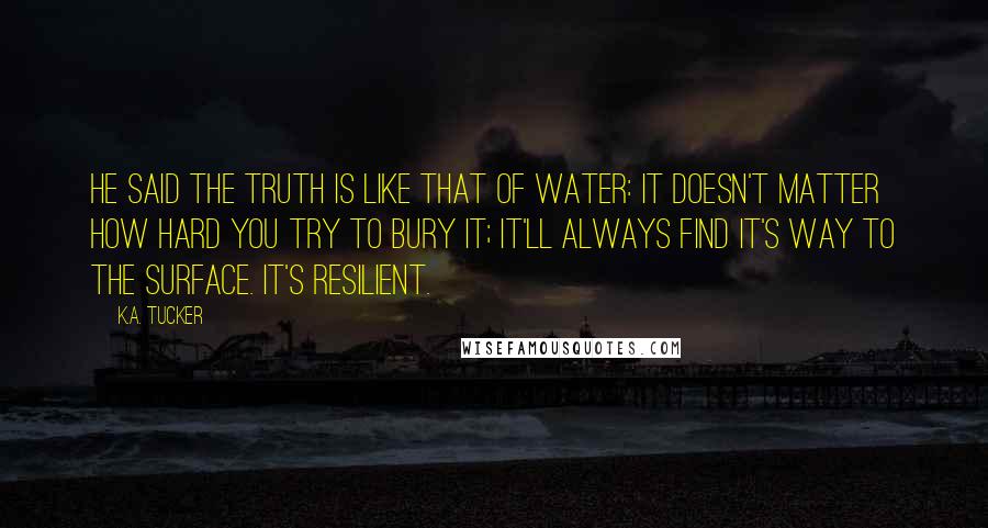 K.A. Tucker Quotes: He said the truth is like that of water: it doesn't matter how hard you try to bury it; it'll always find it's way to the surface. It's resilient.