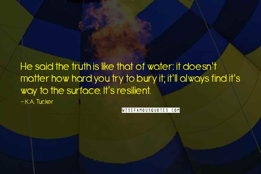 K.A. Tucker Quotes: He said the truth is like that of water: it doesn't matter how hard you try to bury it; it'll always find it's way to the surface. It's resilient.