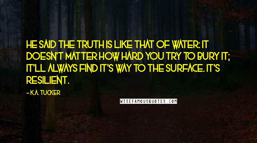 K.A. Tucker Quotes: He said the truth is like that of water: it doesn't matter how hard you try to bury it; it'll always find it's way to the surface. It's resilient.