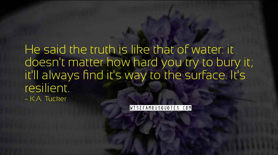 K.A. Tucker Quotes: He said the truth is like that of water: it doesn't matter how hard you try to bury it; it'll always find it's way to the surface. It's resilient.