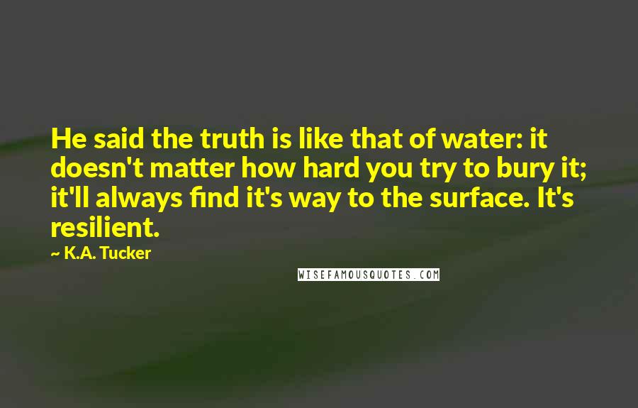 K.A. Tucker Quotes: He said the truth is like that of water: it doesn't matter how hard you try to bury it; it'll always find it's way to the surface. It's resilient.