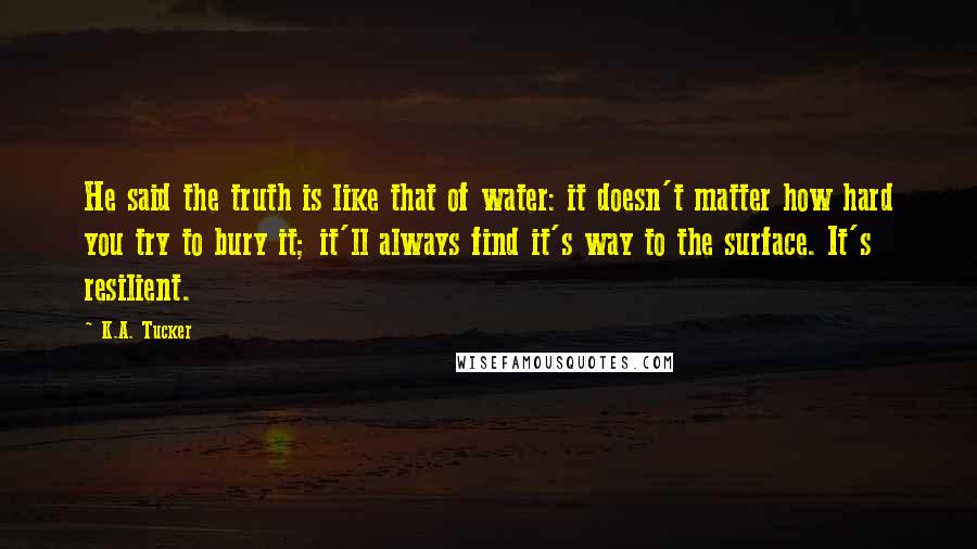 K.A. Tucker Quotes: He said the truth is like that of water: it doesn't matter how hard you try to bury it; it'll always find it's way to the surface. It's resilient.