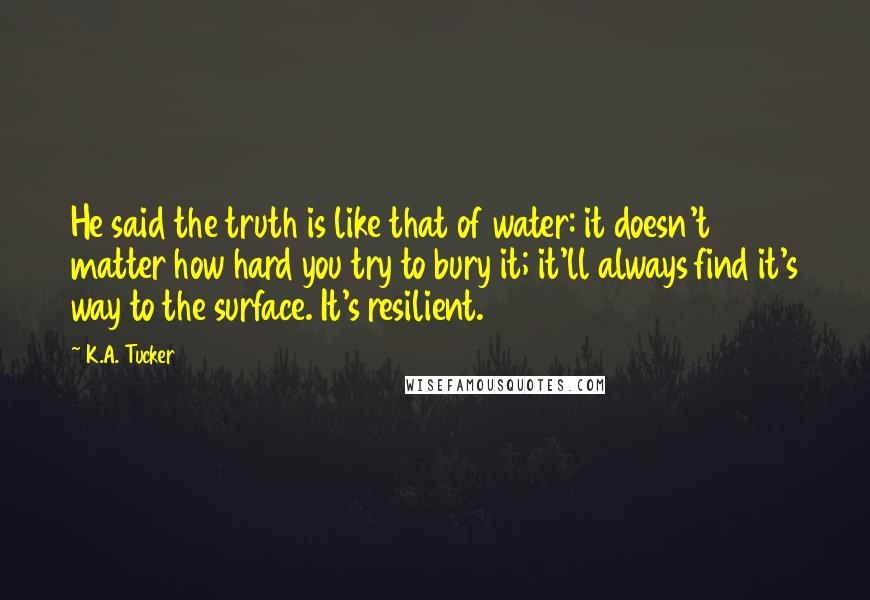 K.A. Tucker Quotes: He said the truth is like that of water: it doesn't matter how hard you try to bury it; it'll always find it's way to the surface. It's resilient.