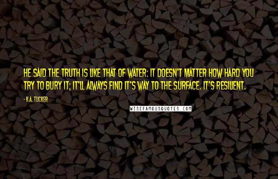 K.A. Tucker Quotes: He said the truth is like that of water: it doesn't matter how hard you try to bury it; it'll always find it's way to the surface. It's resilient.