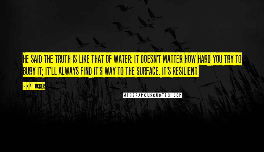 K.A. Tucker Quotes: He said the truth is like that of water: it doesn't matter how hard you try to bury it; it'll always find it's way to the surface. It's resilient.