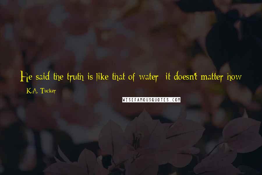 K.A. Tucker Quotes: He said the truth is like that of water: it doesn't matter how hard you try to bury it; it'll always find it's way to the surface. It's resilient.