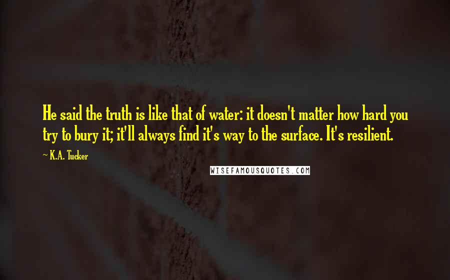 K.A. Tucker Quotes: He said the truth is like that of water: it doesn't matter how hard you try to bury it; it'll always find it's way to the surface. It's resilient.