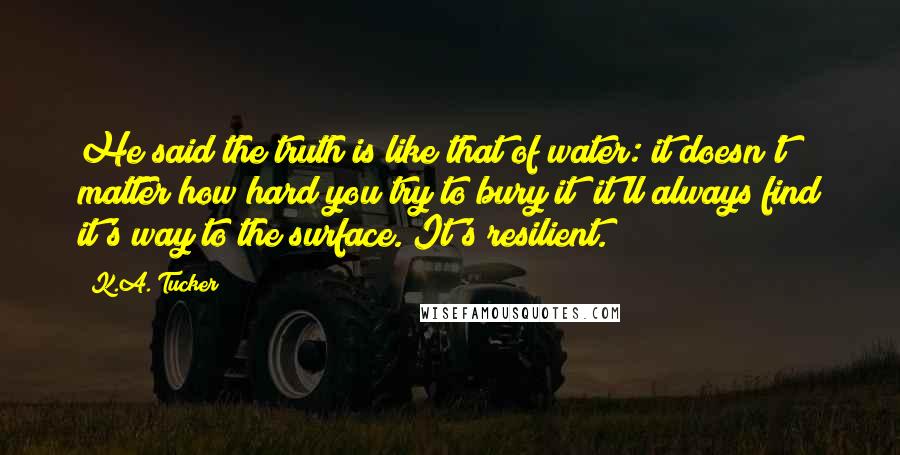 K.A. Tucker Quotes: He said the truth is like that of water: it doesn't matter how hard you try to bury it; it'll always find it's way to the surface. It's resilient.