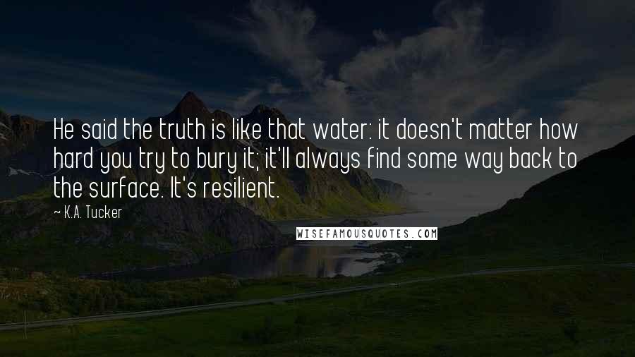 K.A. Tucker Quotes: He said the truth is like that water: it doesn't matter how hard you try to bury it; it'll always find some way back to the surface. It's resilient.