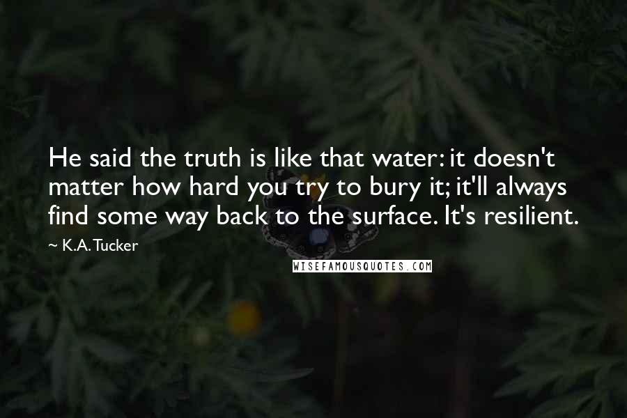 K.A. Tucker Quotes: He said the truth is like that water: it doesn't matter how hard you try to bury it; it'll always find some way back to the surface. It's resilient.