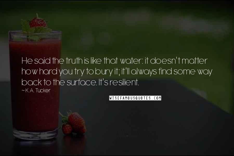 K.A. Tucker Quotes: He said the truth is like that water: it doesn't matter how hard you try to bury it; it'll always find some way back to the surface. It's resilient.